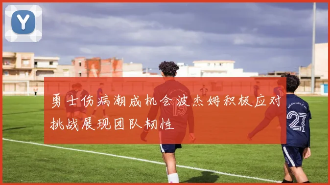 勇士伤病潮成机会波杰姆积极应对挑战展现团队韧性